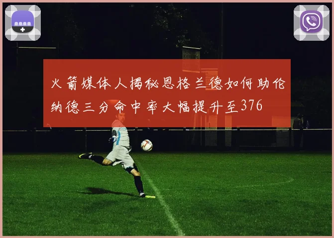 火箭媒体人揭秘恩格兰德如何助伦纳德三分命中率大幅提升至376