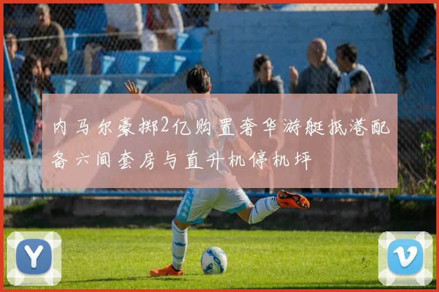 内马尔豪掷2亿购置奢华游艇抵港配备六间套房与直升机停机坪