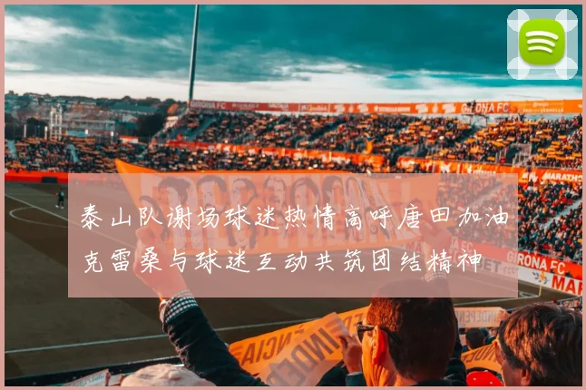 泰山队谢场球迷热情高呼唐田加油克雷桑与球迷互动共筑团结精神